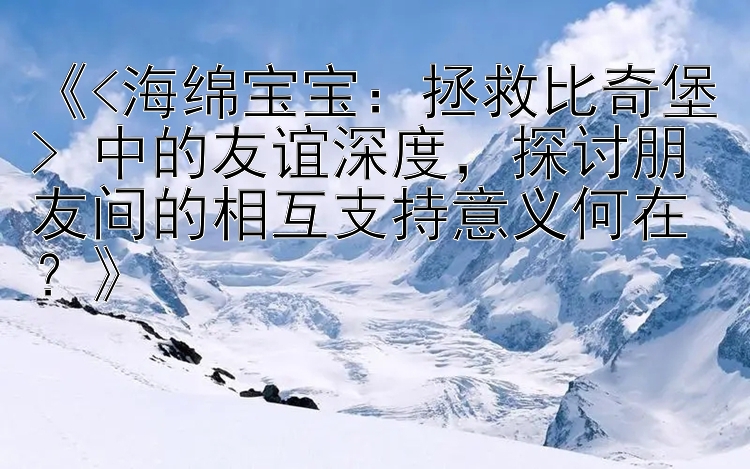 《<海绵宝宝：拯救比奇堡> 中的友谊深度，探讨朋友间的相互支持意义何在？》