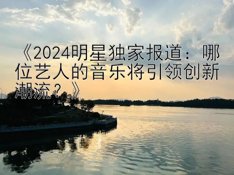 《2024明星独家报道：哪位艺人的音乐将引领创新潮流？》