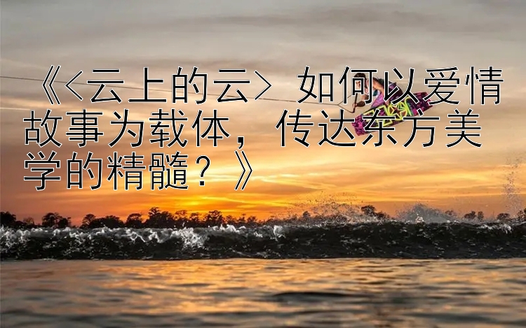 《<云上的云> 如何以爱情故事为载体，传达东方美学的精髓？》