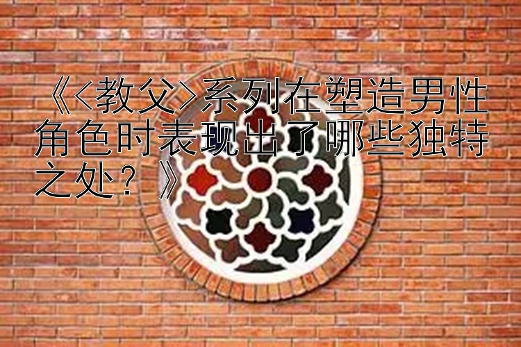 《<教父>系列在塑造男性角色时表现出了哪些独特之处？》