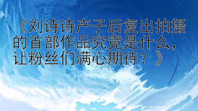 《刘诗诗产子后复出拍摄的首部作品究竟是什么，让粉丝们满心期待？》