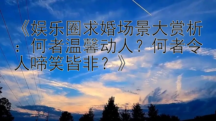 《娱乐圈求婚场景大赏析：何者温馨动人？何者令人啼笑皆非？》