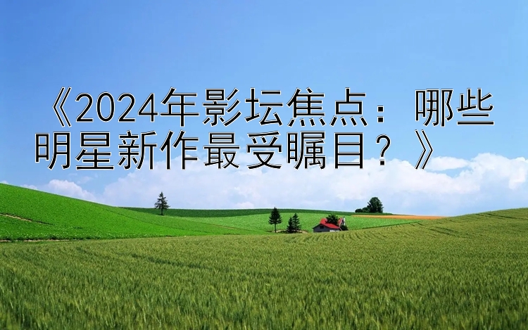 《2024年影坛焦点：哪些明星新作最受瞩目？》