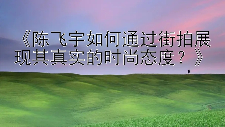 《陈飞宇如何通过街拍展现其真实的时尚态度？》