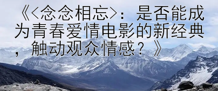 《<念念相忘>：是否能成为青春爱情电影的新经典，触动观众情感？》