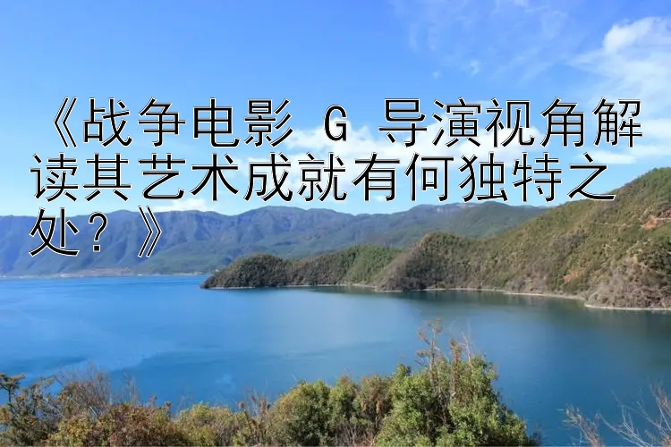 《战争电影 G 导演视角解读其艺术成就有何独特之处？》