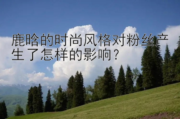 鹿晗的时尚风格对粉丝产生了怎样的影响？