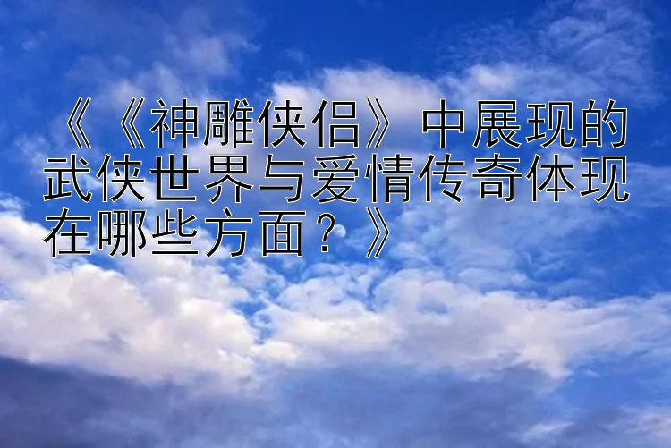 《《神雕侠侣》中展现的武侠世界与爱情传奇体现在哪些方面？》