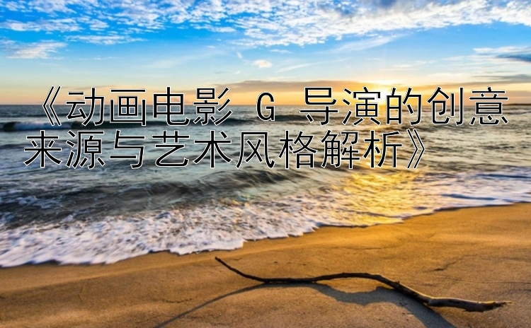 《动画电影 G 导演的创意来源与艺术风格解析》