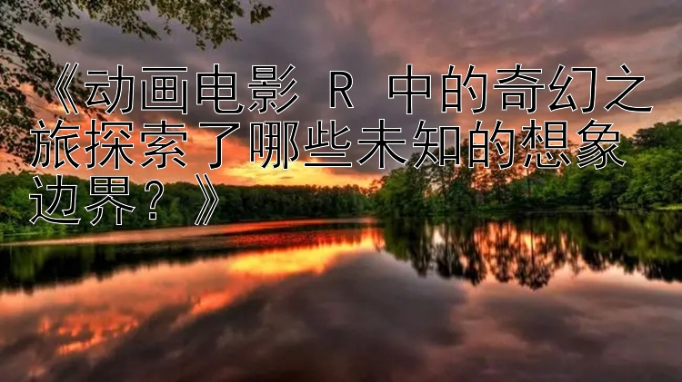 《动画电影 R 中的奇幻之旅探索了哪些未知的想象边界？》