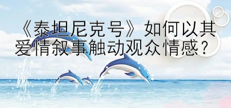 《泰坦尼克号》如何以其爱情叙事触动观众情感？