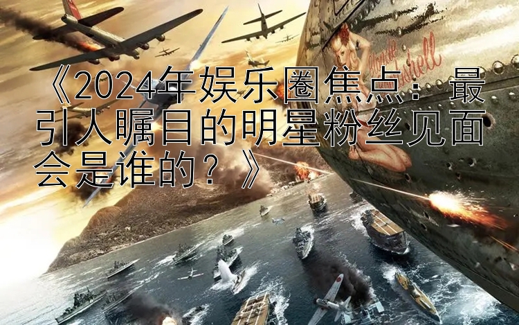 《2024年娱乐圈焦点：最引人瞩目的明星粉丝见面会是谁的？》