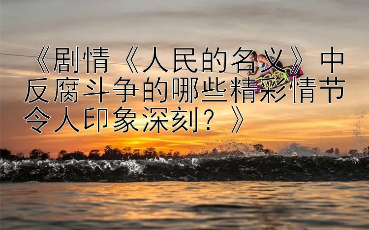 《剧情《人民的名义》中反腐斗争的哪些精彩情节令人印象深刻？》