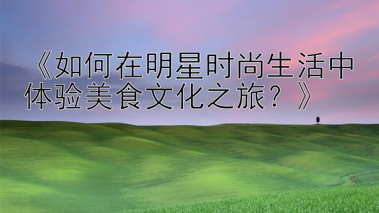 《如何在明星时尚生活中体验美食文化之旅？》