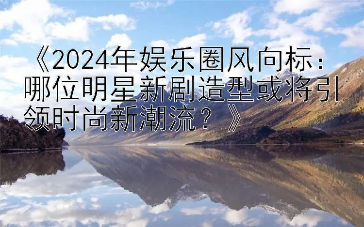 《2024年娱乐圈风向标：哪位明星新剧造型或将引领时尚新潮流？》