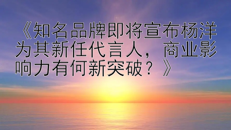 《知名品牌即将宣布杨洋为其新任代言人，商业影响力有何新突破？》