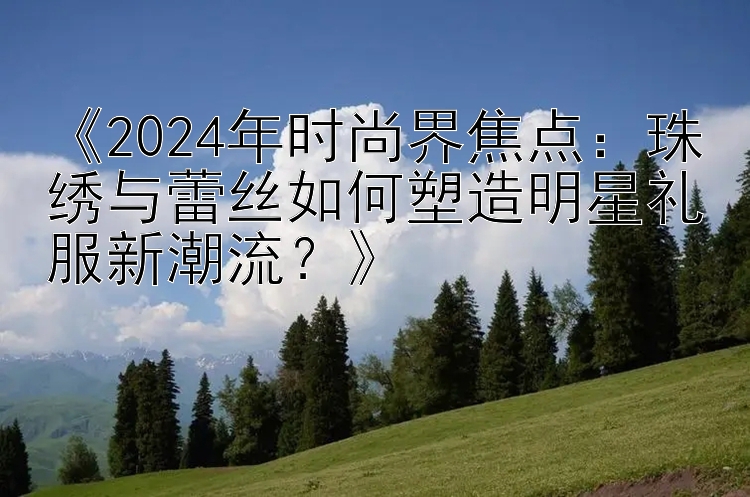 《2024年时尚界焦点：珠绣与蕾丝如何塑造明星礼服新潮流？》