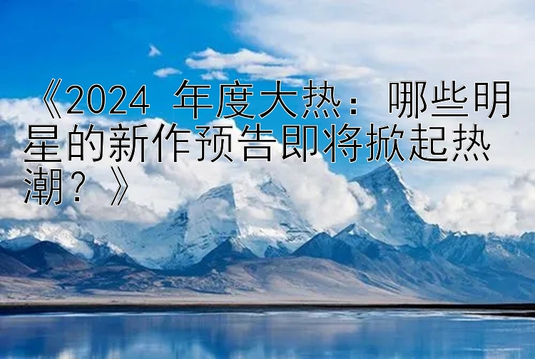 《2024 年度大热：哪些明星的新作预告即将掀起热潮？》