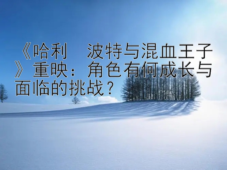 《哈利・波特与混血王子》重映：角色有何成长与面临的挑战？