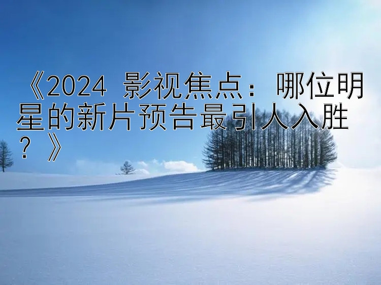 《2024 影视焦点：哪位明星的新片预告最引人入胜？》