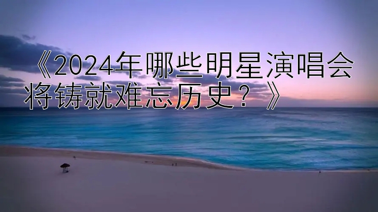 《2024年哪些明星演唱会将铸就难忘历史？》