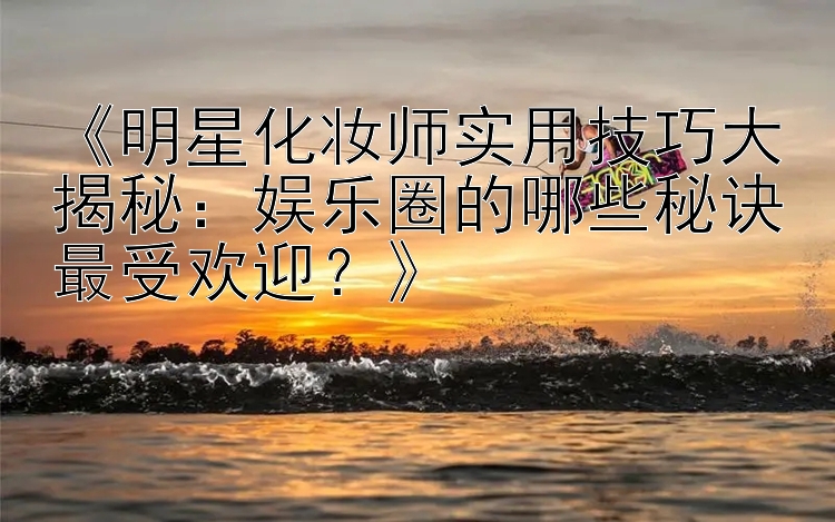 《明星化妆师实用技巧大揭秘：娱乐圈的哪些秘诀最受欢迎？》