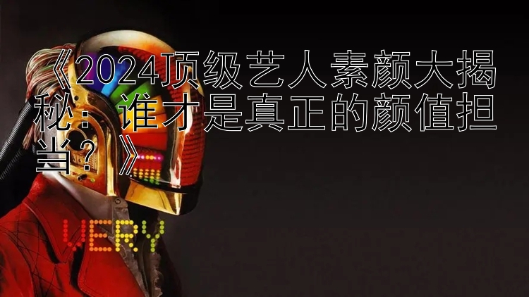 《2024顶级艺人素颜大揭秘：谁才是真正的颜值担当？》