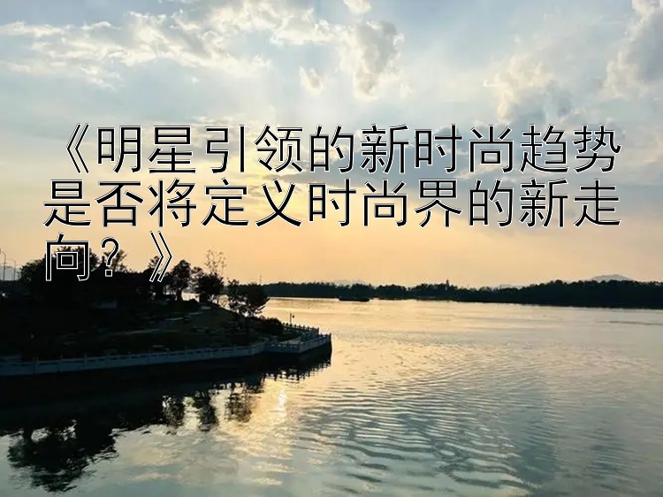 《明星引领的新时尚趋势是否将定义时尚界的新走向？》