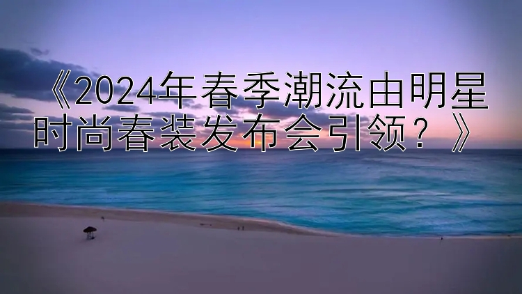 《2024年春季潮流由明星时尚春装发布会引领？》