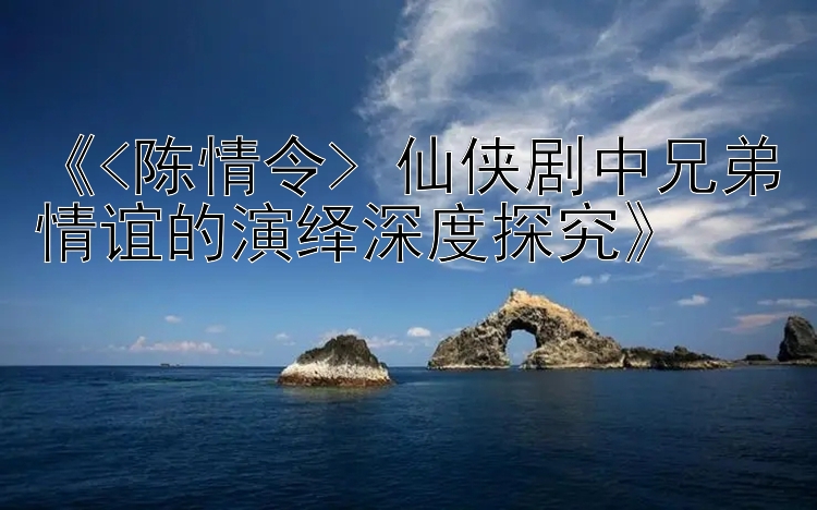 《<陈情令> 仙侠剧中兄弟情谊的演绎深度探究》