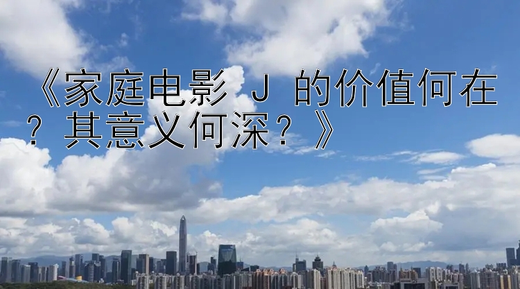 《家庭电影 J 的价值何在？其意义何深？》