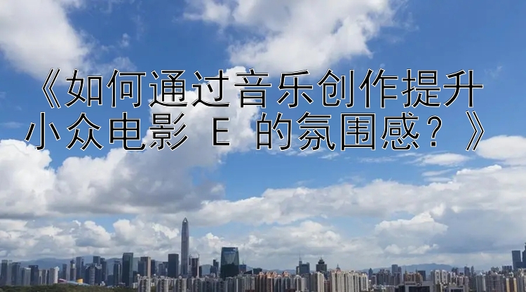 《如何通过音乐创作提升小众电影 E 的氛围感？》