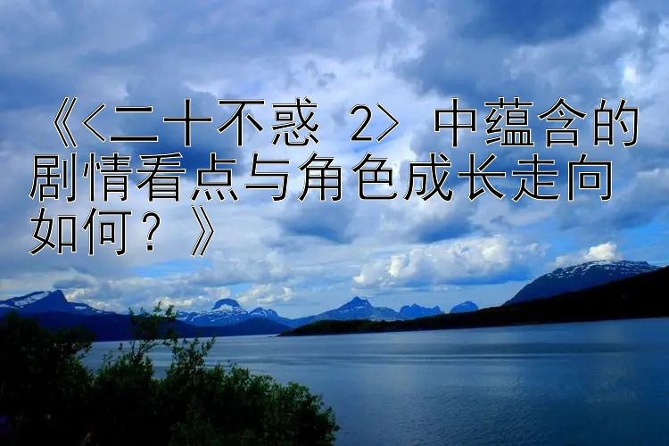 《<二十不惑 2> 中蕴含的剧情看点与角色成长走向如何？》