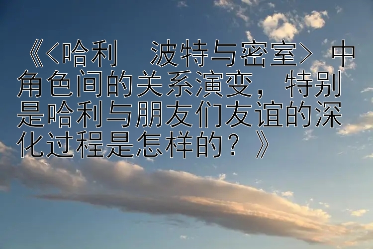 《<哈利・波特与密室> 中角色间的关系演变，特别是哈利与朋友们友谊的深化过程是怎样的？》