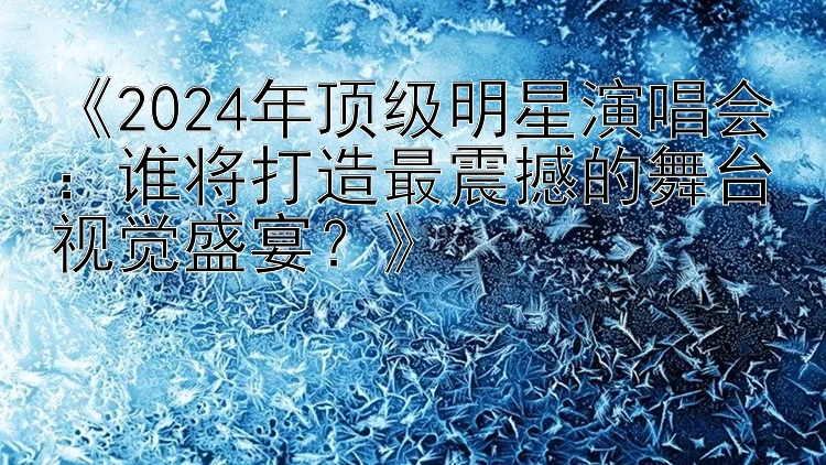 《2024年顶级明星演唱会：谁将打造最震撼的舞台视觉盛宴？》