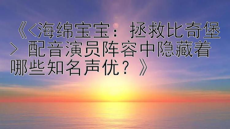 《<海绵宝宝：拯救比奇堡> 配音演员阵容中隐藏着哪些知名声优？》