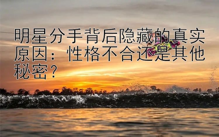 明星分手背后隐藏的真实原因：性格不合还是其他秘密？