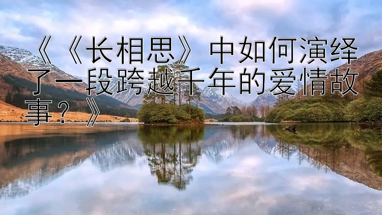 《《长相思》中如何演绎了一段跨越千年的爱情故事？》