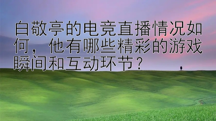 白敬亭的电竞直播情况如何，他有哪些精彩的游戏瞬间和互动环节？