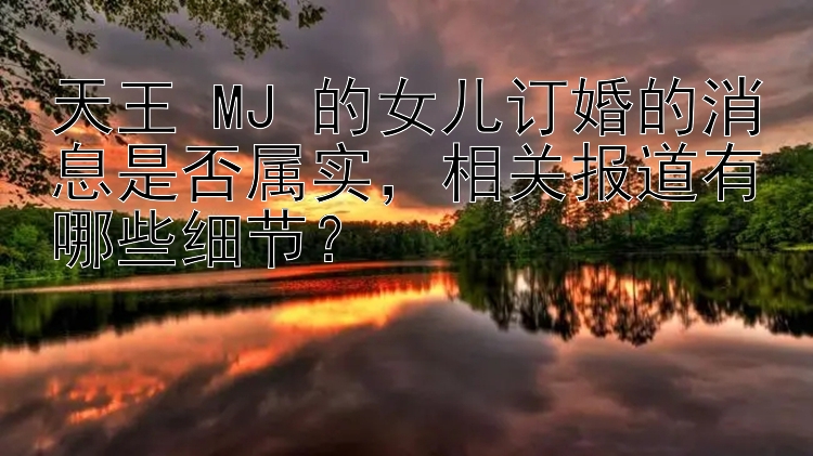 天王 MJ 的女儿订婚的消息是否属实，相关报道有哪些细节？