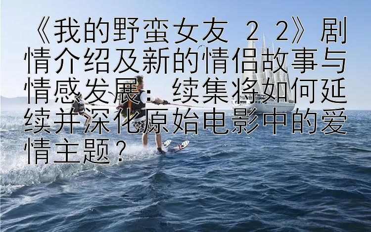 《我的野蛮女友 2 2》剧情介绍及新的情侣故事与情感发展：续集将如何延续并深化原始电影中的爱情主题？