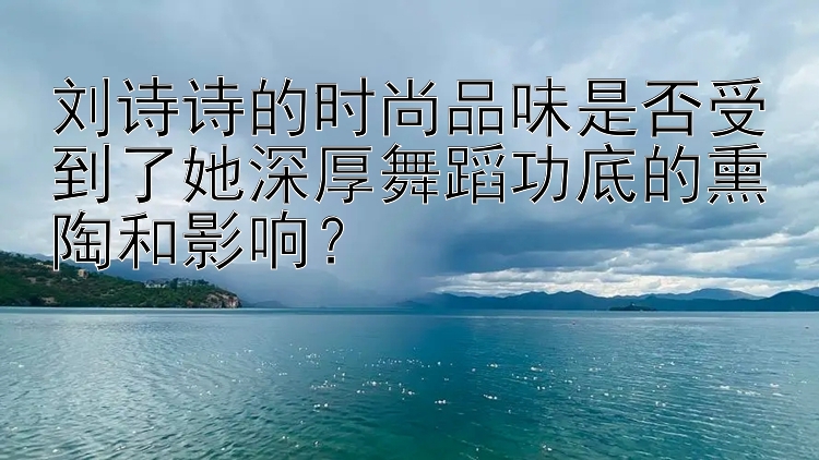 刘诗诗的时尚品味是否受到了她深厚舞蹈功底的熏陶和影响？