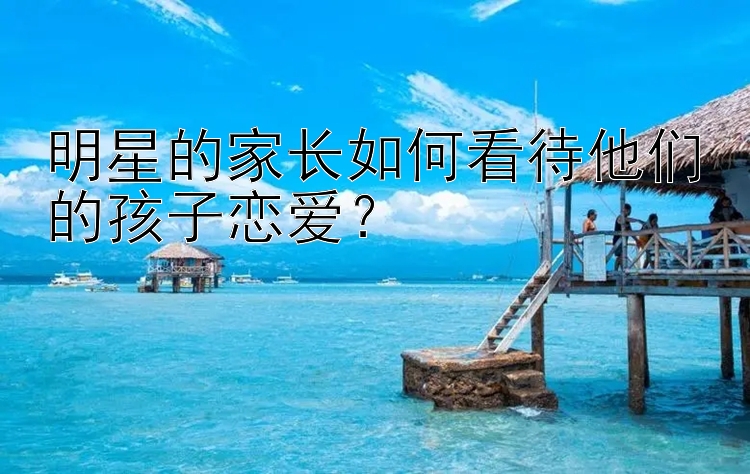 明星的家长如何看待他们的孩子恋爱？