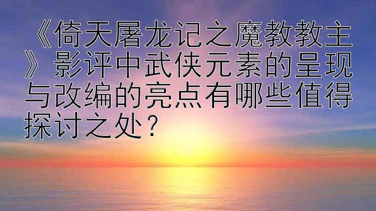 《倚天屠龙记之魔教教主》影评中武侠元素的呈现与改编的亮点有哪些值得探讨之处？