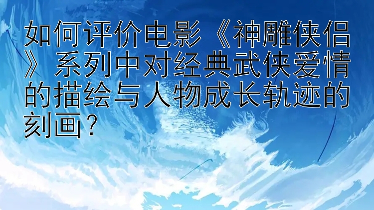 如何评价电影《神雕侠侣》系列中对经典武侠爱情的描绘与人物成长轨迹的刻画？