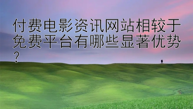 付费电影资讯网站相较于免费平台有哪些显著优势？