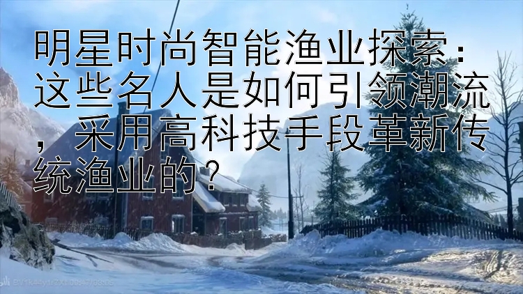 明星时尚智能渔业探索：这些名人是如何引领潮流，采用高科技手段革新传统渔业的？