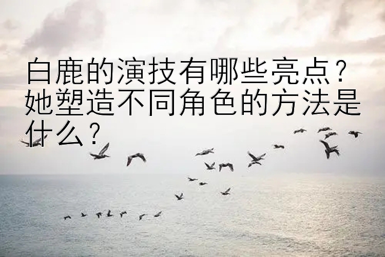 白鹿的演技有哪些亮点？她塑造不同角色的方法是什么？