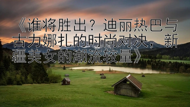 《谁将胜出？迪丽热巴与古力娜扎的时尚对决，新疆美女的潮流较量》