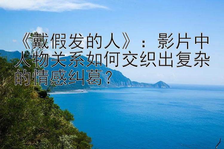 《戴假发的人》：影片中人物关系如何交织出复杂的情感纠葛？